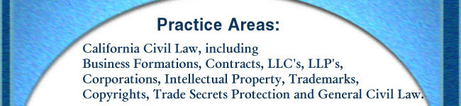 Practice Areas:  General California Civil Law including Business Formations, Contracts, LLC's, LLP's, Corporations, Intellectual Property, Trademarks, Copyrights, Trade Secrets Protection, and Civil Litigation.